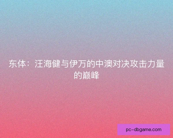 东体：汪海健与伊万的中澳对决攻击力量的巅峰